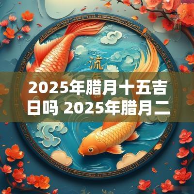 2025年腊月十五吉日吗 2025年腊月二十是黄道吉日吗