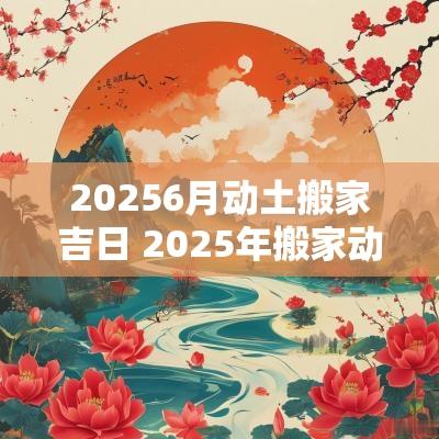 20256月动土搬家吉日 2025年搬家动土吉日