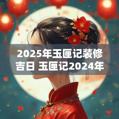 2025年玉匣记装修吉日 玉匣记2025年吉日