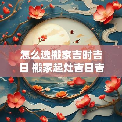 怎么选搬家吉时吉日 搬家起灶吉日吉时
