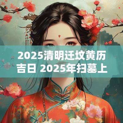 2025清明迁坟黄历吉日 2025年扫墓上坟吉日