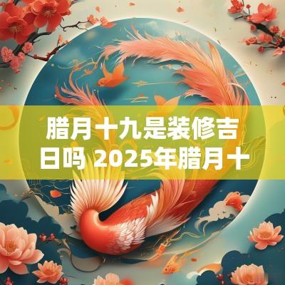 腊月十九是装修吉日吗 2025年腊月十九吉日