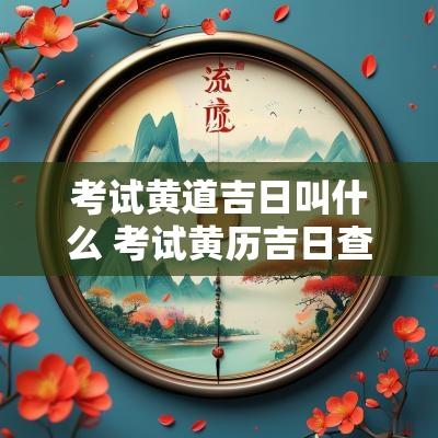 考试黄道吉日叫什么 考试黄历吉日查询