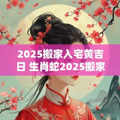 2025搬家入宅黄吉日 生肖蛇2025搬家入宅吉日