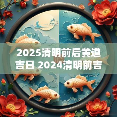 2025清明前后黄道吉日 2025清明前吉日