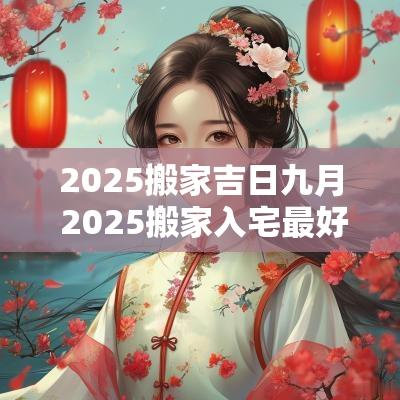 2025搬家吉日九月 2025搬家入宅最好吉日