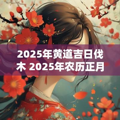 2025年黄道吉日伐木 2025年农历正月伐木吉日一览表