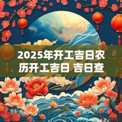 2025年开工吉日农历开工吉日 吉日查询2025年吉日
