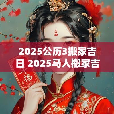 2025公历3搬家吉日 2025马人搬家吉日