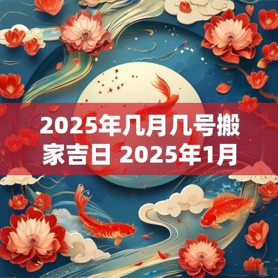 2025年几月几号搬家吉日 2025年1月搬家入宅最好吉日