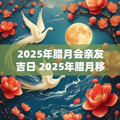 2025年腊月会亲友吉日 2025年腊月移居吉日