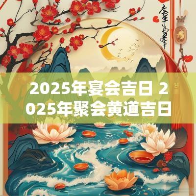 2025年宴会吉日 2025年聚会黄道吉日