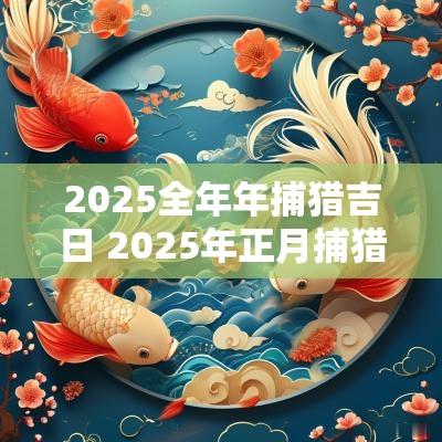 2025全年年捕猎吉日 2025年正月捕猎吉日