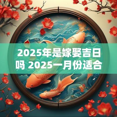 2025年是嫁娶吉日吗 2025一月份适合嫁娶的日子