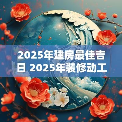 2025年建房最佳吉日 2025年装修动工吉日