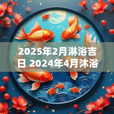2025年2月淋浴吉日 2025年4月沐浴吉日一览表