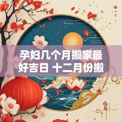 孕妇几个月搬家最好吉日 十二月份搬家哪天是吉日