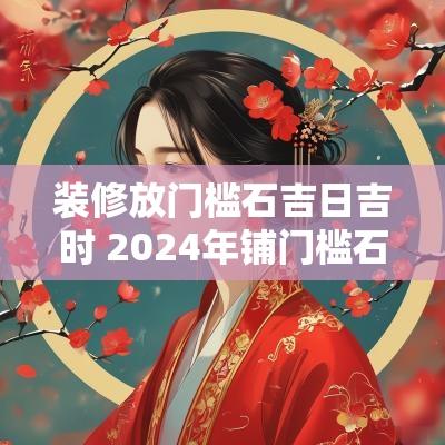 装修放门槛石吉日吉时 2025年铺门槛石吉日吉时