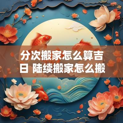 分次搬家怎么算吉日 陆续搬家怎么搬最快