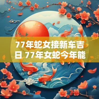 77年蛇女接新车吉日 77年女蛇今年能不能遇到贵人