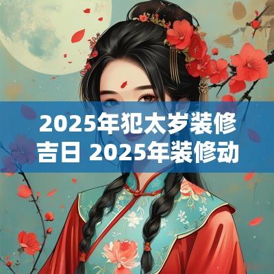 2025年犯太岁装修吉日 2025年装修动工吉日