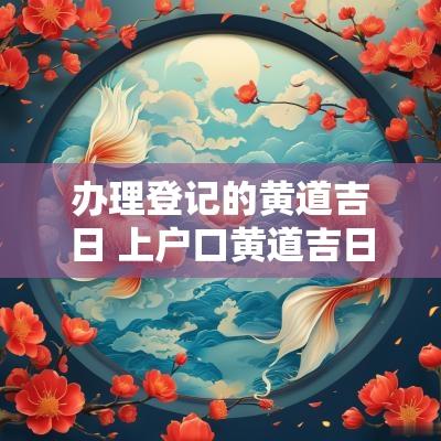 办理登记的黄道吉日 上户口黄道吉日