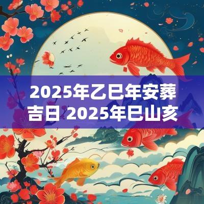 2025年乙巳年安葬吉日 2025年巳山亥向安葬吉日