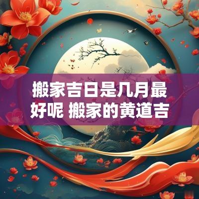 搬家吉日是几月最好呢 搬家的黄道吉日几月最好