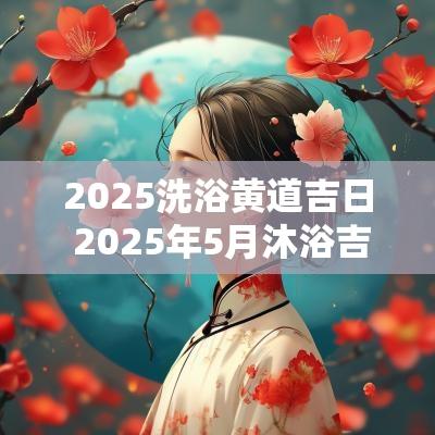 2025洗浴黄道吉日 2025年5月沐浴吉日查询