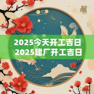2025今天开工吉日 2025建厂开工吉日