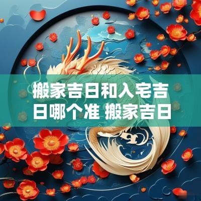 搬家吉日和入宅吉日哪个准 搬家吉日和入宅吉日7月虎