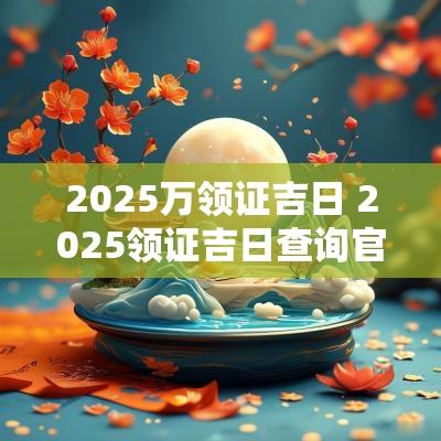 2025万领证吉日 2025领证吉日查询官网