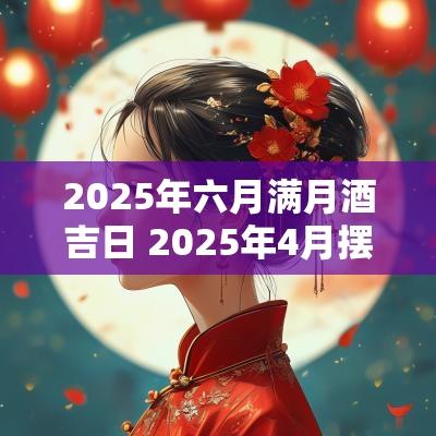 2025年六月满月酒吉日 2025年4月摆满月酒的吉日