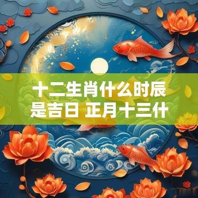 十二生肖什么时辰是吉日 正月十三什么时辰是吉日
