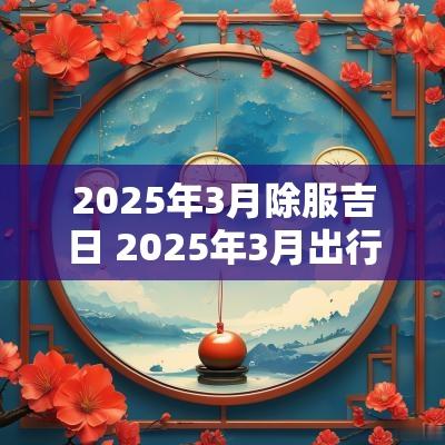 2025年3月除服吉日 2025年3月出行吉日