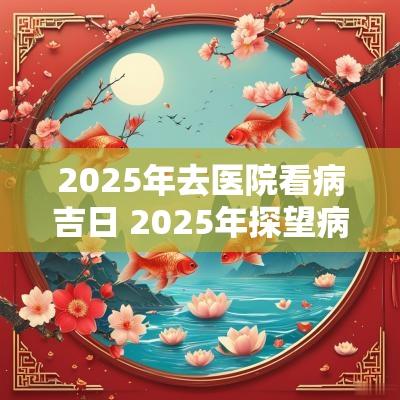 2025年去医院看病吉日 2025年探望病人吉日