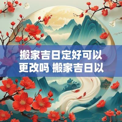 搬家吉日定好可以更改吗 搬家吉日以年柱还是日柱为准