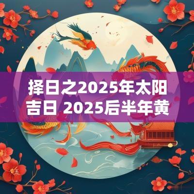 择日之2025年太阳吉日 2025后半年黄道吉日