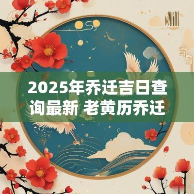 2025年乔迁吉日查询最新 老黄历乔迁吉日查询2025年