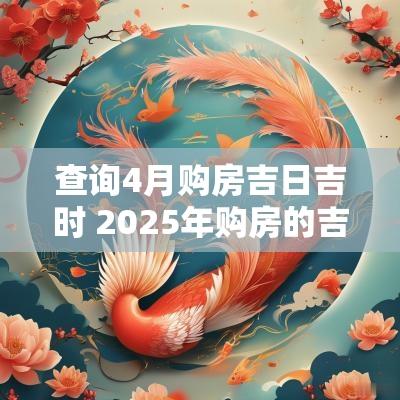 查询4月购房吉日吉时 2025年购房的吉日