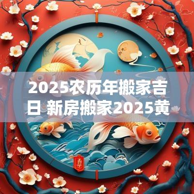 2025农历年搬家吉日 新房搬家2025黄道吉日
