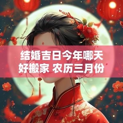 结婚吉日今年哪天好搬家 农历三月份哪天搬家是吉日