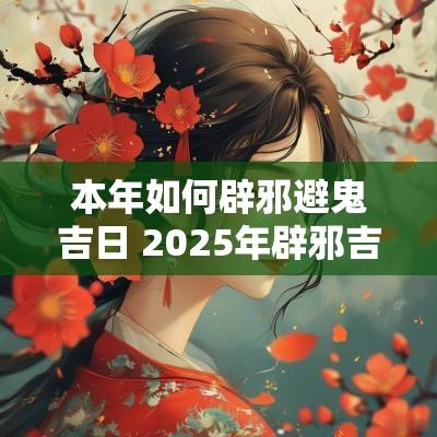 本年如何辟邪避鬼吉日 2025年辟邪吉日