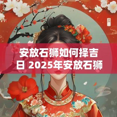 安放石狮如何择吉日 2025年安放石狮吉日