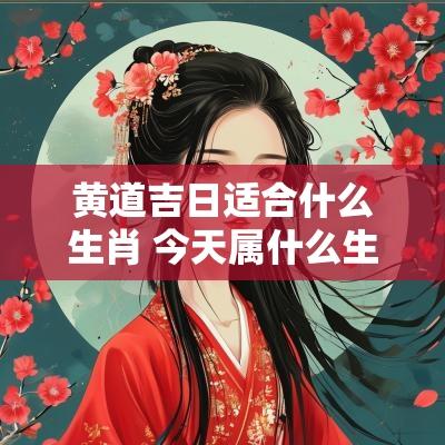 黄道吉日适合什么生肖 今天属什么生肖是黄道吉日