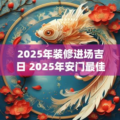 2025年装修进场吉日 2025年安门最佳吉日