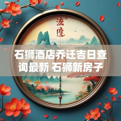 石狮酒店乔迁吉日查询最新 石狮新房子乔迁之喜