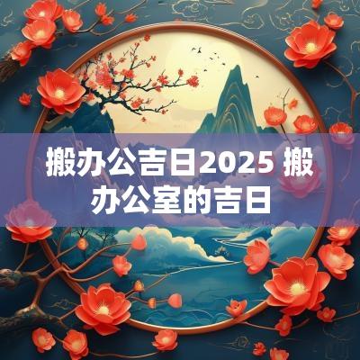 搬办公吉日2025 搬办公室的吉日