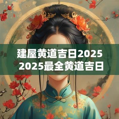 建屋黄道吉日2025 2025最全黄道吉日