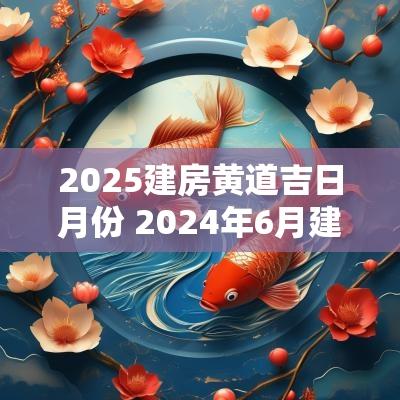 2025建房黄道吉日月份 2025年6月建房黄道吉日一览表查询
